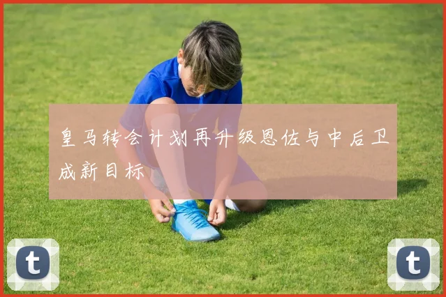 皇马转会计划再升级恩佐与中后卫成新目标