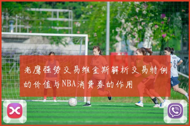 老鹰强势交易维金斯解析交易特例的价值与NBA消费券的作用