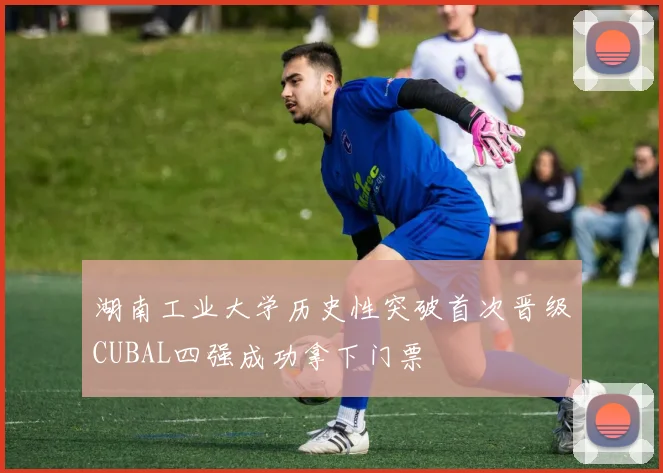 湖南工业大学历史性突破首次晋级CUBAL四强成功拿下门票