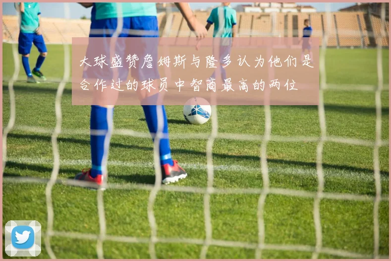 大球盛赞詹姆斯与隆多认为他们是合作过的球员中智商最高的两位