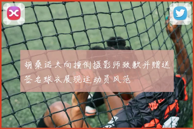 胡桑诺夫向撞倒摄影师致歉并赠送签名球衣展现运动员风范