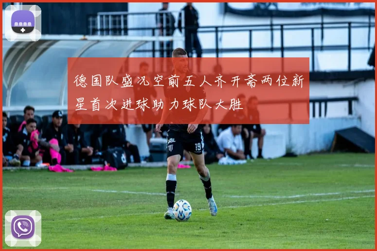 德国队盛况空前五人齐开斋两位新星首次进球助力球队大胜