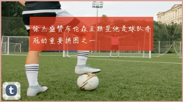 徐杰盛赞布伦森五颗星他是球队夺冠的重要拼图之一