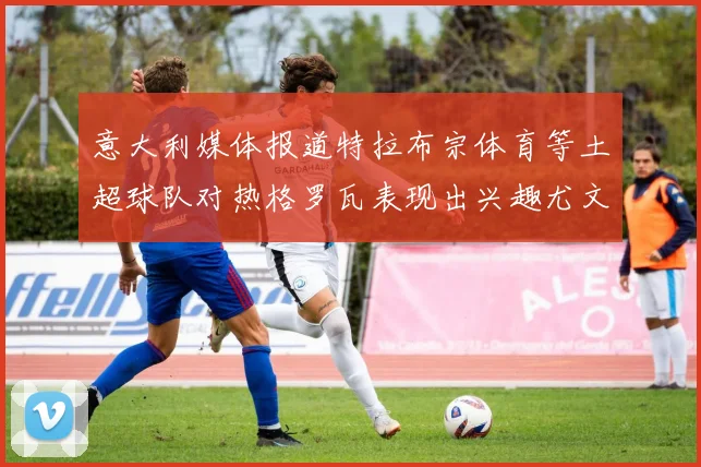 意大利媒体报道特拉布宗体育等土超球队对热格罗瓦表现出兴趣尤文图斯愿意出售这名球员