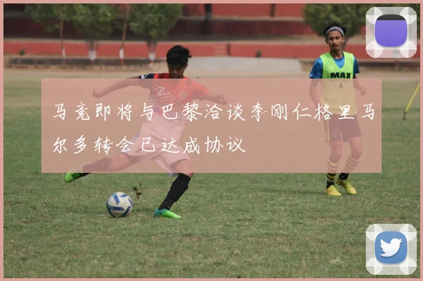 马竞即将与巴黎洽谈李刚仁格里马尔多转会已达成协议