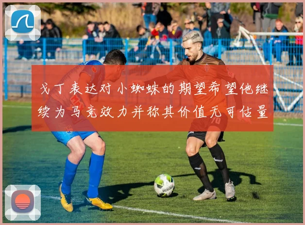 戈丁表达对小蜘蛛的期望希望他继续为马竞效力并称其价值无可估量