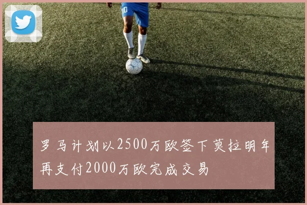 罗马计划以2500万欧签下莫拉明年再支付2000万欧完成交易